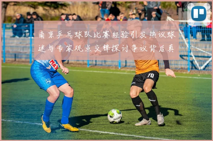 南京乒乓球队比赛经验引发热议球迷与专家观点交锋探讨争议背后真相